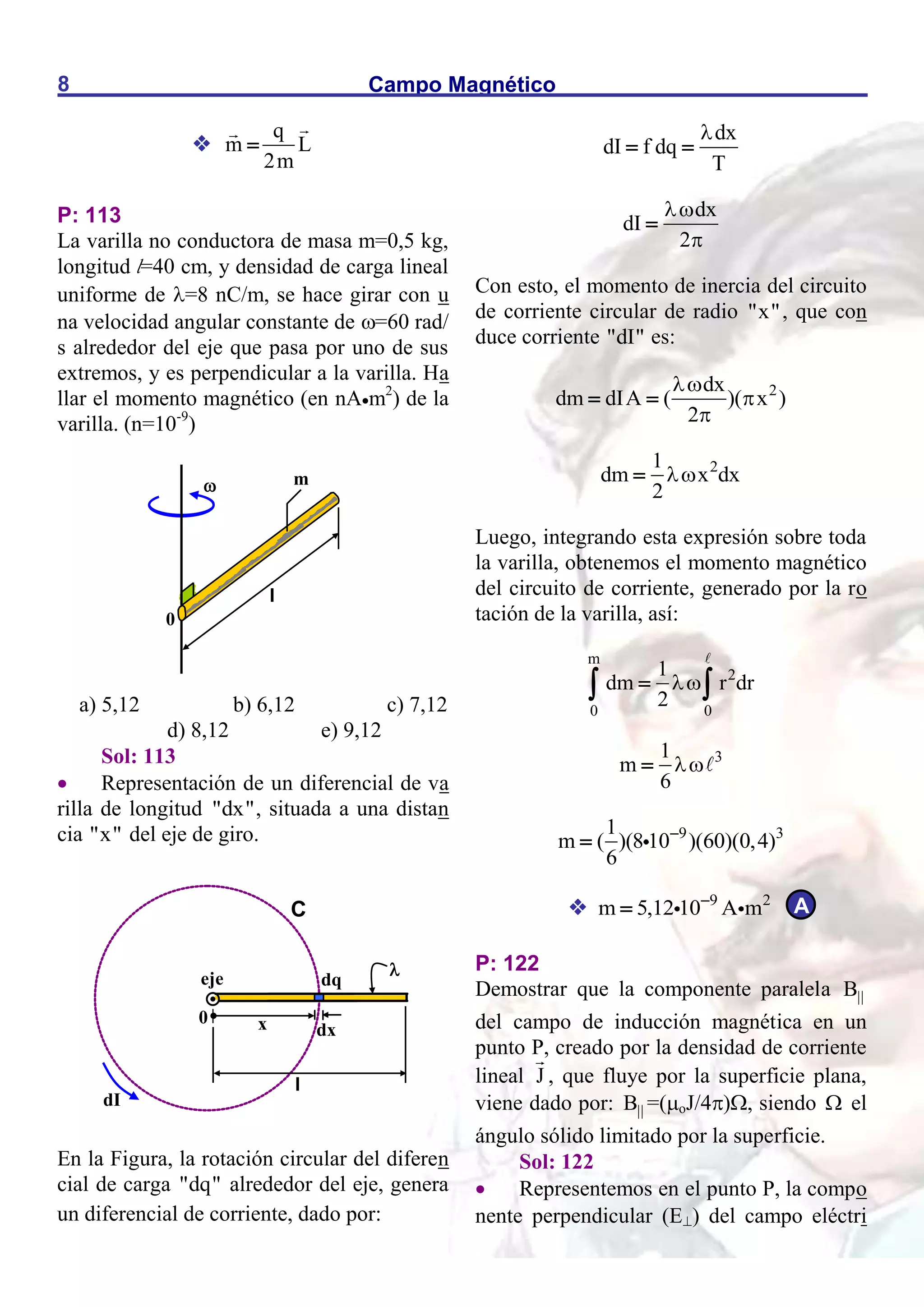 Campo Magnético
8

q
m L
2m

P: 113
La varilla no conductora de masa m=0,5 kg,
longitud l=40 cm, y densidad de carga lineal
uniforme de =8 nC/m, se hace girar con u
na velocidad angular constante de =60 rad/
s alrededor del eje que pasa por uno de sus
extremos, y es perpendicular a la varilla. Ha
llar el momento magnético (en nAm2
) de la
varilla. (n=10-9
)
a) 5,12 b) 6,12 c) 7,12
d) 8,12 e) 9,12
Sol: 113
 Representación de un diferencial de va
rilla de longitud "dx", situada a una distan
cia "x" del eje de giro.
En la Figura, la rotación circular del diferen
cial de carga "dq" alrededor del eje, genera
un diferencial de corriente, dado por:
dx
dI f dq
T

 
dx
dI
2



Con esto, el momento de inercia del circuito
de corriente circular de radio "x", que con
duce corriente "dI" es:
2
dx
dm dIA ( )( x )
2



 
2
1
dm x dx
2


Luego, integrando esta expresión sobre toda
la varilla, obtenemos el momento magnético
del circuito de corriente, generado por la ro
tación de la varilla, así:
m
2
0 0
1
dm r dr
2


 
3
1
m
6


9 3
1
m ( )(8 10 )(60)(0,4)
6


 9 2
m 5,12 10 A m


P: 122
Demostrar que la componente paralela B
del campo de inducción magnética en un
punto P, creado por la densidad de corriente
lineal J , que fluye por la superficie plana,
viene dado por: B =(oJ/4), siendo  el
ángulo sólido limitado por la superficie.
Sol: 122
 Representemos en el punto P, la compo
nente perpendicular (E) del campo eléctri
eje

x
0
dx
l
dq

C
dI
A

l
m
0
 