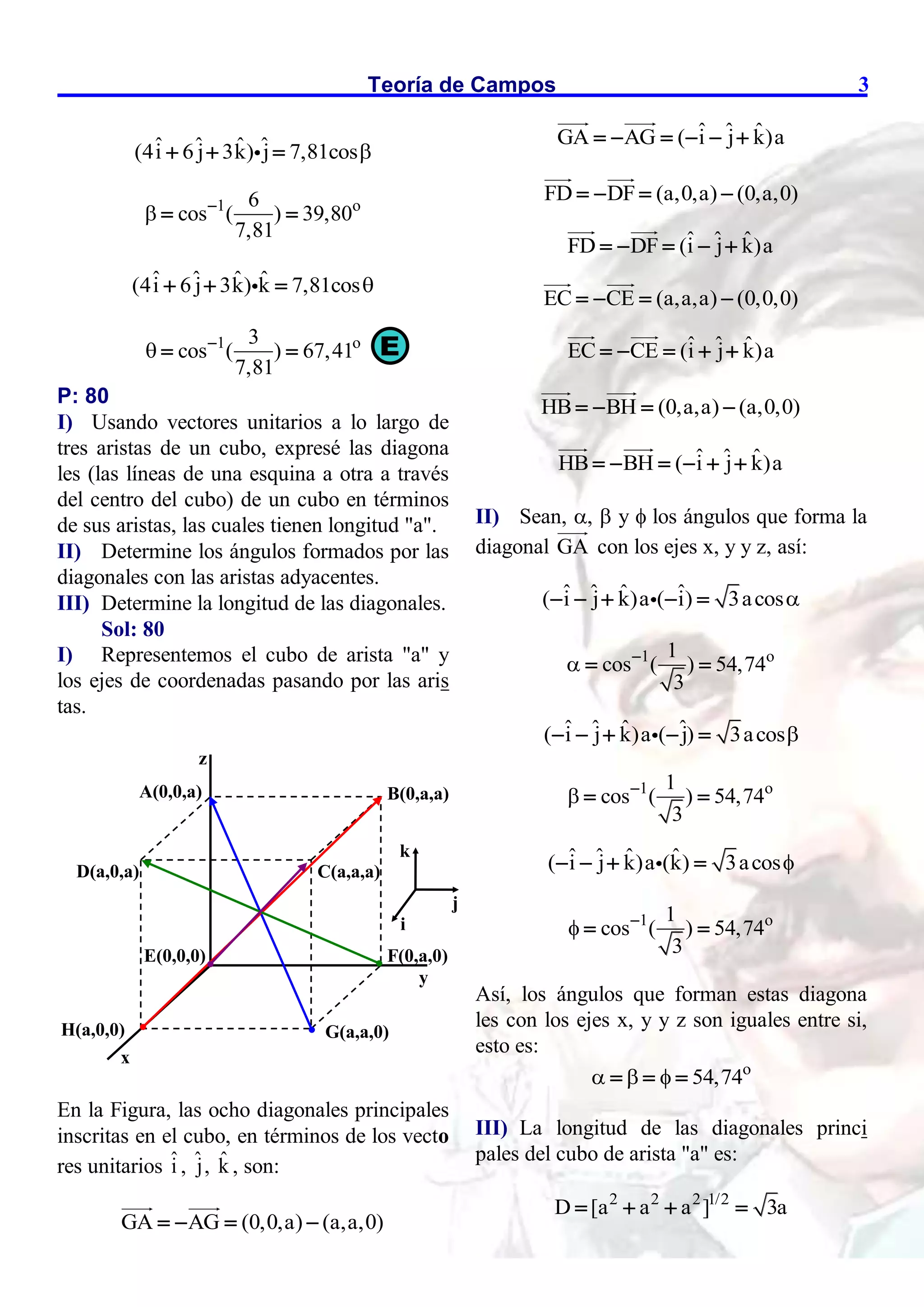 Teoría de Campos 3
ˆ ˆ ˆ ˆ
(4i 6 j 3k) j 7,81cos
  
1 o
6
cos ( ) 39,80
7,81
 
 
ˆ ˆ ˆ ˆ
(4i 6 j 3k) k 7,81cos
  
1 o
3
cos ( ) 67,41
7,81
 
 
P: 80
I) Usando vectores unitarios a lo largo de
tres aristas de un cubo, expresé las diagona
les (las líneas de una esquina a otra a través
del centro del cubo) de un cubo en términos
de sus aristas, las cuales tienen longitud "a".
II) Determine los ángulos formados por las
diagonales con las aristas adyacentes.
III) Determine la longitud de las diagonales.
Sol: 80
I) Representemos el cubo de arista "a" y
los ejes de coordenadas pasando por las aris
tas.
En la Figura, las ocho diagonales principales
inscritas en el cubo, en términos de los vecto
res unitarios î , ˆ
j, k̂ , son:
GA AG (0,0,a) (a,a,0)
   
ˆ ˆ ˆ
GA AG ( i j k)a
     
FD DF (a,0,a) (0,a,0)
   
ˆ ˆ ˆ
FD DF (i j k)a
    
EC CE (a,a,a) (0,0,0)
   
ˆ ˆ ˆ
EC CE (i j k)a
    
HB BH (0,a,a) (a,0,0)
   
ˆ ˆ ˆ
HB BH ( i j k)a
     
II) Sean, ,  y  los ángulos que forma la
diagonal GA con los ejes x, y y z, así:
ˆ ˆ ˆ ˆ
( i j k)a ( i) 3acos
    
1 o
1
cos ( ) 54,74
3
 
 
ˆ ˆ ˆ ˆ
( i j k)a ( j) 3acos
    
1 o
1
cos ( ) 54,74
3
 
 
ˆ ˆ ˆ ˆ
( i j k)a (k) 3acos
   
1 o
1
cos ( ) 54,74
3
 
 
Así, los ángulos que forman estas diagona
les con los ejes x, y y z son iguales entre si,
esto es:
o
54,74
  
  
III) La longitud de las diagonales princi
pales del cubo de arista "a" es:
2 2 2 1/2
D [a a a ] 3a
   
E
A(0,0,a) B(0,a,a)
C(a,a,a)
D(a,0,a)
E(0,0,0) F(0,a,0)
G(a,a,0)
H(a,0,0)
x
z
y
i
j
k
 