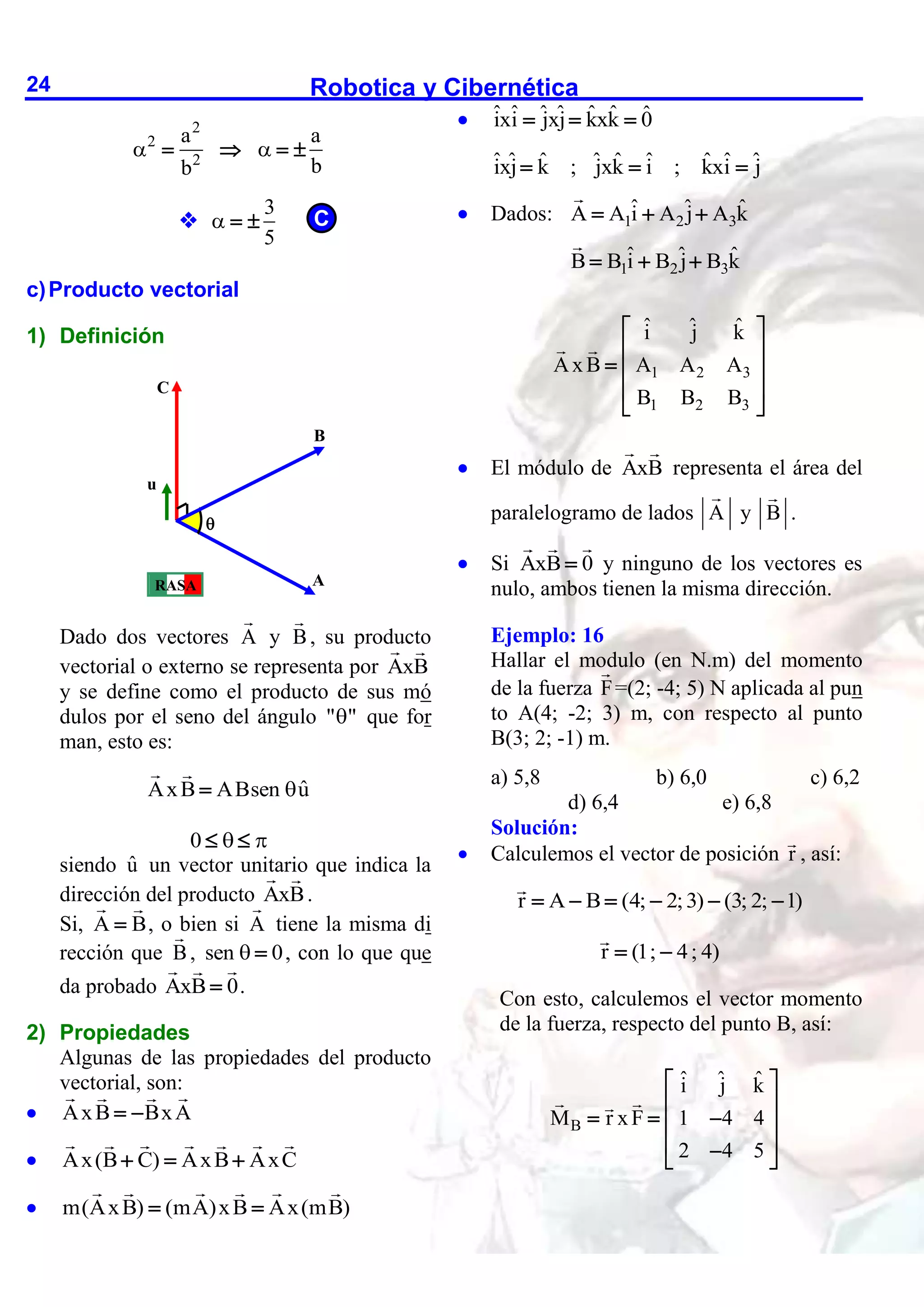 Robotica y Cibernética
24
2
2
2
a a
b
b
 
   

3
5
  
c)Producto vectorial
1) Definición
Dado dos vectores A y B, su producto
vectorial o externo se representa por AxB
y se define como el producto de sus mó
dulos por el seno del ángulo " "
 que for
man, esto es:
ˆ
AxB ABsen u


0  
 
siendo û un vector unitario que indica la
dirección del producto AxB.
Si, A B
 , o bien si A tiene la misma di
rección que B, sen 0
  , con lo que que
da probado AxB 0
 .
2) Propiedades
Algunas de las propiedades del producto
vectorial, son:
 AxB BxA
 
 Ax(B C) AxB AxC
  
 m(AxB) (mA)xB Ax(mB)
 
 ˆ ˆ ˆ ˆ ˆ ˆ ˆ
ixi jxj kxk 0
  
ˆ ˆ ˆ ˆ ˆ ˆ ˆ ˆ ˆ
ixj k ; jxk i ; kxi j
  
 Dados: 1 2 3
ˆ ˆ ˆ
A A i A j A k
  
1 2 3
ˆ ˆ ˆ
B B i B j B k
  
1 2 3
1 2 3
ˆ ˆ ˆ
i j k
AxB A A A
B B B
 
 
  
 
 
 El módulo de AxB representa el área del
paralelogramo de lados A y B .
 Si AxB 0
 y ninguno de los vectores es
nulo, ambos tienen la misma dirección.
Ejemplo: 16
Hallar el modulo (en N.m) del momento
de la fuerza F=(2; -4; 5) N aplicada al pun
to A(4; -2; 3) m, con respecto al punto
B(3; 2; -1) m.
a) 5,8 b) 6,0 c) 6,2
d) 6,4 e) 6,8
Solución:
 Calculemos el vector de posición r , así:
r A B (4; 2;3) (3; 2; 1)
     
r (1; 4; 4)
 
Con esto, calculemos el vector momento
de la fuerza, respecto del punto B, así:
B
ˆ ˆ ˆ
i j k
M r xF 1 4 4
2 4 5
 
 
  
 
 

 
A
B
C
u

RASA
C
 