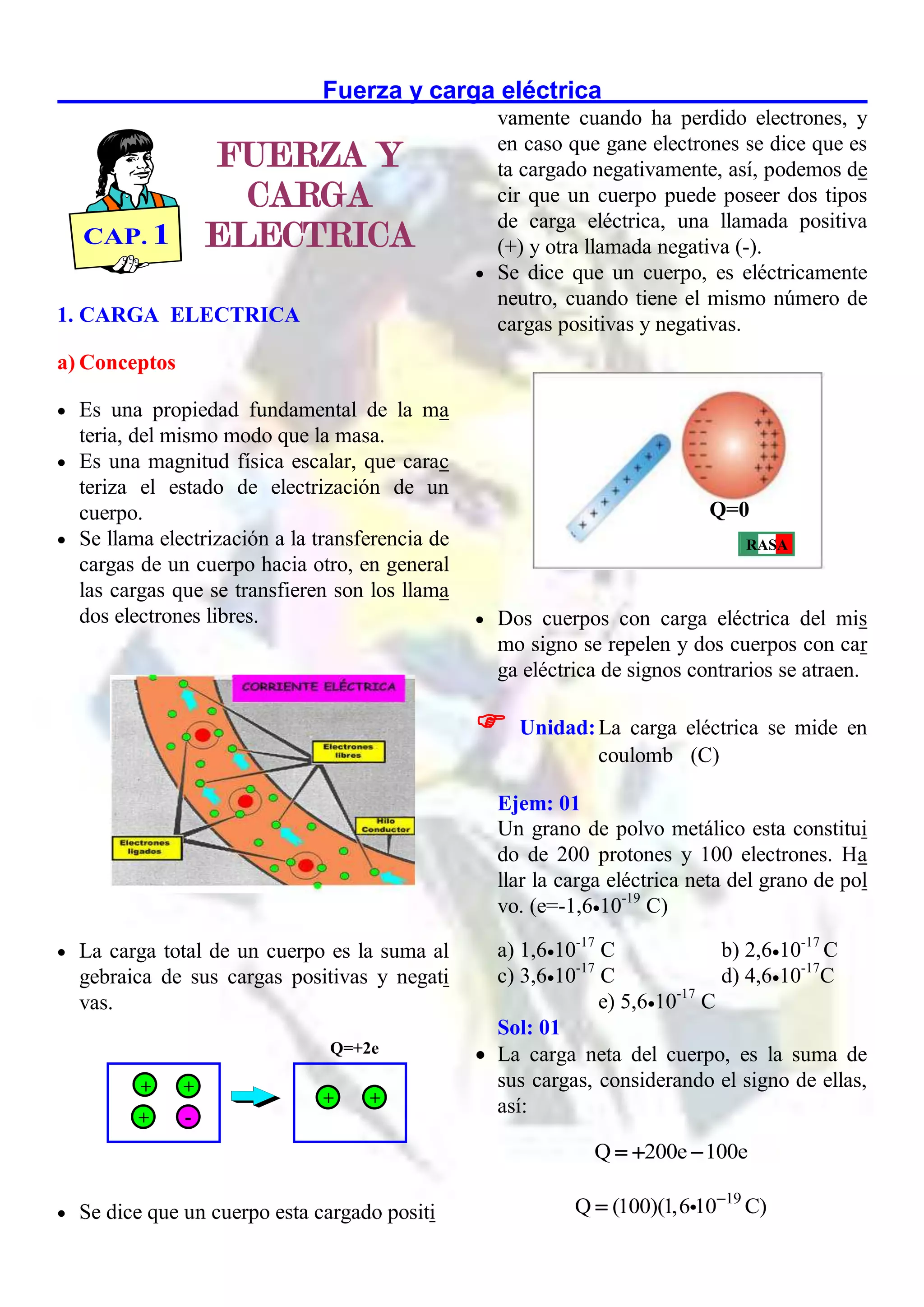 Fuerza y carga eléctrica
1. CARGA ELECTRICA
a) Conceptos
 Es una propiedad fundamental de la ma
teria, del mismo modo que la masa.
 Es una magnitud física escalar, que carac
teriza el estado de electrización de un
cuerpo.
 Se llama electrización a la transferencia de
cargas de un cuerpo hacia otro, en general
las cargas que se transfieren son los llama
dos electrones libres.
 La carga total de un cuerpo es la suma al
gebraica de sus cargas positivas y negati
vas.
 Se dice que un cuerpo esta cargado positi
vamente cuando ha perdido electrones, y
en caso que gane electrones se dice que es
ta cargado negativamente, así, podemos de
cir que un cuerpo puede poseer dos tipos
de carga eléctrica, una llamada positiva
(+) y otra llamada negativa (-).
 Se dice que un cuerpo, es eléctricamente
neutro, cuando tiene el mismo número de
cargas positivas y negativas.
 Dos cuerpos con carga eléctrica del mis
mo signo se repelen y dos cuerpos con car
ga eléctrica de signos contrarios se atraen.

Unidad:La carga eléctrica se mide en
coulomb (C)
Ejem: 01
Un grano de polvo metálico esta constitui
do de 200 protones y 100 electrones. Ha
llar la carga eléctrica neta del grano de pol
vo. (e=-1,610-19
C)
a) 1,610-17
C b) 2,610-17
C
c) 3,610-17
C d) 4,610-17
C
e) 5,610-17
C
Sol: 01
 La carga neta del cuerpo, es la suma de
sus cargas, considerando el signo de ellas,
así:
Q 200e 100e
  
19
Q (100)(1,6 10 C)


+ +
+ -
+ +
Q=+2e
RASA
Q=0
FUERZA Y
CARGA
ELECTRICA
CAP. 1
 