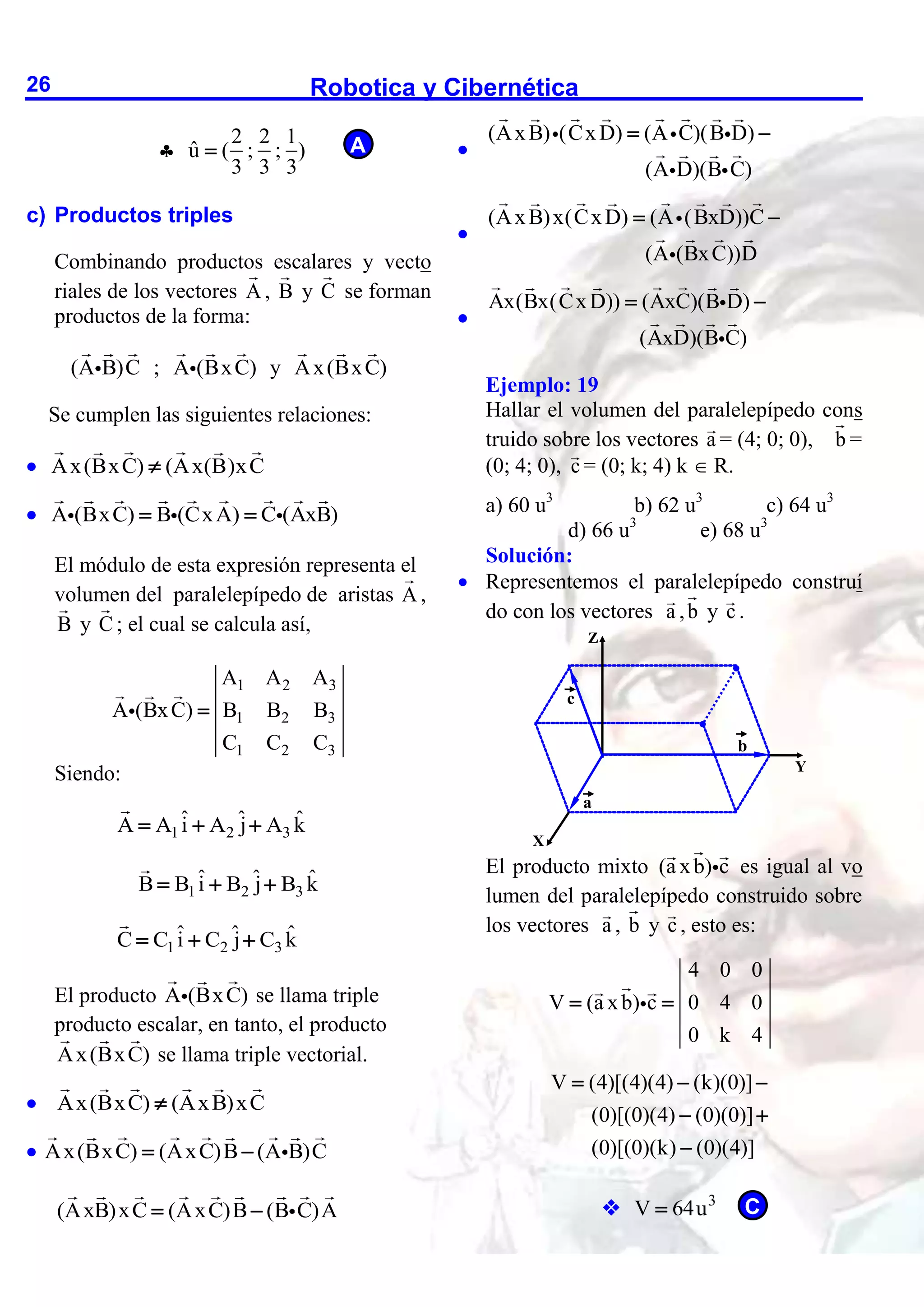 Robotica y Cibernética
26

2 2 1
û ( ; ; )
3 3 3

c) Productos triples
Combinando productos escalares y vecto
riales de los vectores A , B y C se forman
productos de la forma:
(A B)C ; A (BxC) y Ax(BxC)
Se cumplen las siguientes relaciones:
 Ax(BxC) (Ax(B)xC

 A (BxC) B (CxA) C (AxB)
 
El módulo de esta expresión representa el
volumen del paralelepípedo de aristas A ,
B y C ; el cual se calcula así,
1 2 3
1 2 3
1 2 3
A A A
A (BxC) B B B
C C C

Siendo:
1 2 3
ˆ ˆ ˆ
A A i A j A k
  
1 2 3
ˆ ˆ ˆ
B B i B j B k
  
1 2 3
ˆ ˆ ˆ
C C i C j C k
  
El producto A (BxC) se llama triple
producto escalar, en tanto, el producto
Ax(BxC) se llama triple vectorial.
 Ax(BxC) (AxB)xC

 Ax(BxC) (AxC)B (A B)C
 
(AxB)xC (AxC)B (B C)A
 

(AxB) (CxD) (A C)(B D)
(A D)(B C)
 

(AxB)x(CxD) (A (BxD))C
(A (BxC))D
 

Ax(Bx(CxD)) (AxC)(B D)
(AxD)(B C)
 
Ejemplo: 19
Hallar el volumen del paralelepípedo cons
truido sobre los vectores a = (4; 0; 0), b =
(0; 4; 0), c = (0; k; 4) k  R.
a) 60 u3
b) 62 u3
c) 64 u3
d) 66 u3
e) 68 u3
Solución:
 Representemos el paralelepípedo construí
do con los vectores a ,b y c .
El producto mixto (a xb) c es igual al vo
lumen del paralelepípedo construido sobre
los vectores a , b y c , esto es:
4 0 0
V (a xb) c 0 4 0
0 k 4
 
V (4)[(4)(4) (k)(0)]
(0)[(0)(4) (0)(0)]
(0)[(0)(k) (0)(4)]
  
 

 3
V 64u

X
Z
Y
c
a
b
C
A
 