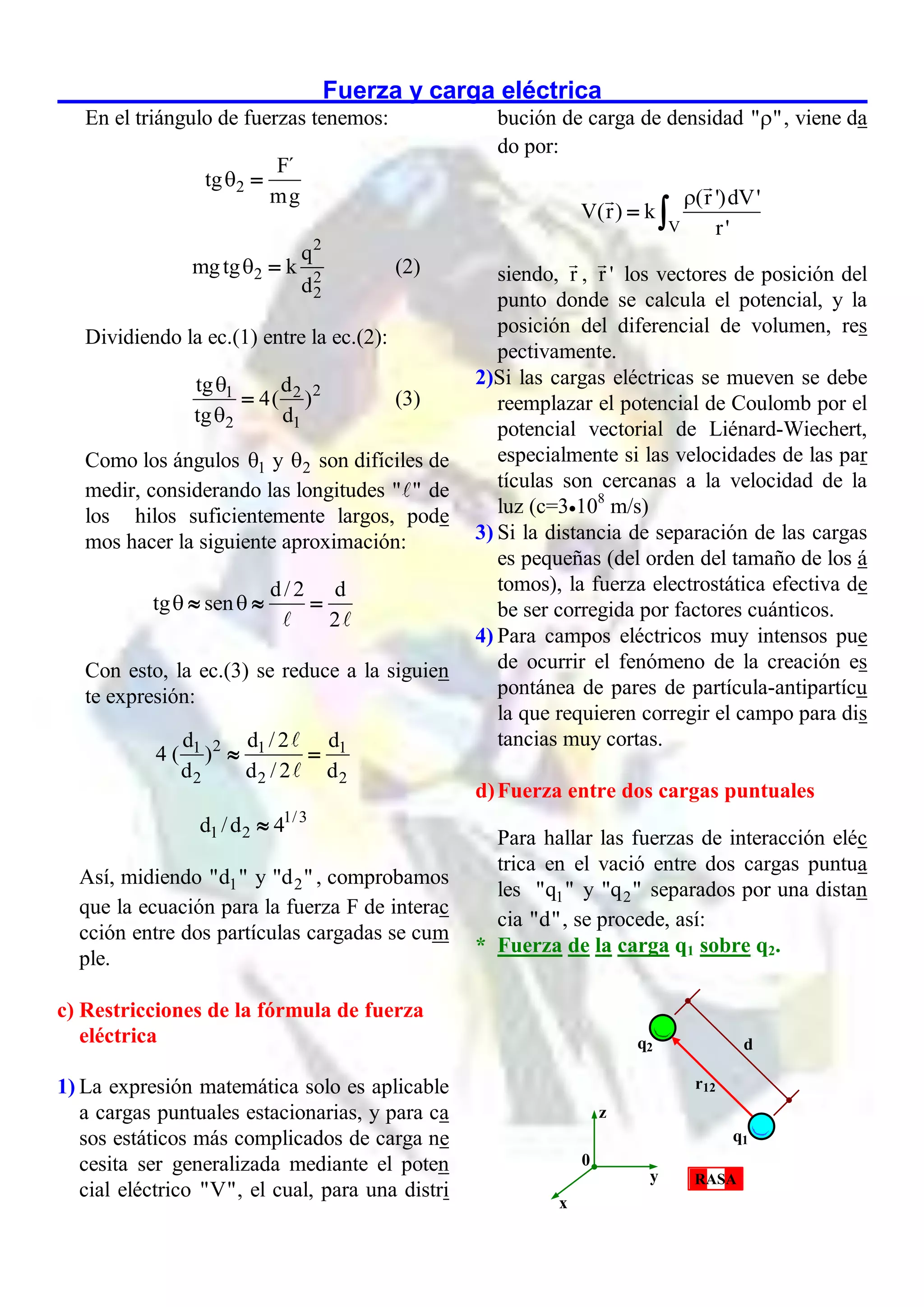 Fuerza y carga eléctrica
En el triángulo de fuerzas tenemos:
2
F´
tg
mg
 
2
2 2
2
q
mgtg k
d
  (2)
Dividiendo la ec.(1) entre la ec.(2):
2
1 2
2 1
tg d
4( )
tg d


 (3)
Como los ángulos 1
 y 2
 son difíciles de
medir, considerando las longitudes " " de
los hilos suficientemente largos, pode
mos hacer la siguiente aproximación:
d/2 d
tg sen
2
 
  
Con esto, la ec.(3) se reduce a la siguien
te expresión:
2
1 1 1
2 2 2
d d /2 d
4 ( )
d d /2 d
 
1/3
1 2
d /d 4

Así, midiendo 1
"d " y 2
"d " , comprobamos
que la ecuación para la fuerza F de interac
cción entre dos partículas cargadas se cum
ple.
c) Restricciones de la fórmula de fuerza
eléctrica
1) La expresión matemática solo es aplicable
a cargas puntuales estacionarias, y para ca
sos estáticos más complicados de carga ne
cesita ser generalizada mediante el poten
cial eléctrico "V", el cual, para una distri
bución de carga de densidad " "
 , viene da
do por:
V
(r ')dV'
V(r) k
r'

 
siendo, r , r ' los vectores de posición del
punto donde se calcula el potencial, y la
posición del diferencial de volumen, res
pectivamente.
2)Si las cargas eléctricas se mueven se debe
reemplazar el potencial de Coulomb por el
potencial vectorial de Liénard-Wiechert,
especialmente si las velocidades de las par
tículas son cercanas a la velocidad de la
luz (c=3108
m/s)
3) Si la distancia de separación de las cargas
es pequeñas (del orden del tamaño de los á
tomos), la fuerza electrostática efectiva de
be ser corregida por factores cuánticos.
4) Para campos eléctricos muy intensos pue
de ocurrir el fenómeno de la creación es
pontánea de pares de partícula-antipartícu
la que requieren corregir el campo para dis
tancias muy cortas.
d)Fuerza entre dos cargas puntuales
Para hallar las fuerzas de interacción eléc
trica en el vació entre dos cargas puntua
les 1
"q " y 2
"q " separados por una distan
cia "d", se procede, así:
* Fuerza de la carga q1 sobre q2.
d
q1
q2
r12
z
y
x
0
RASA
 