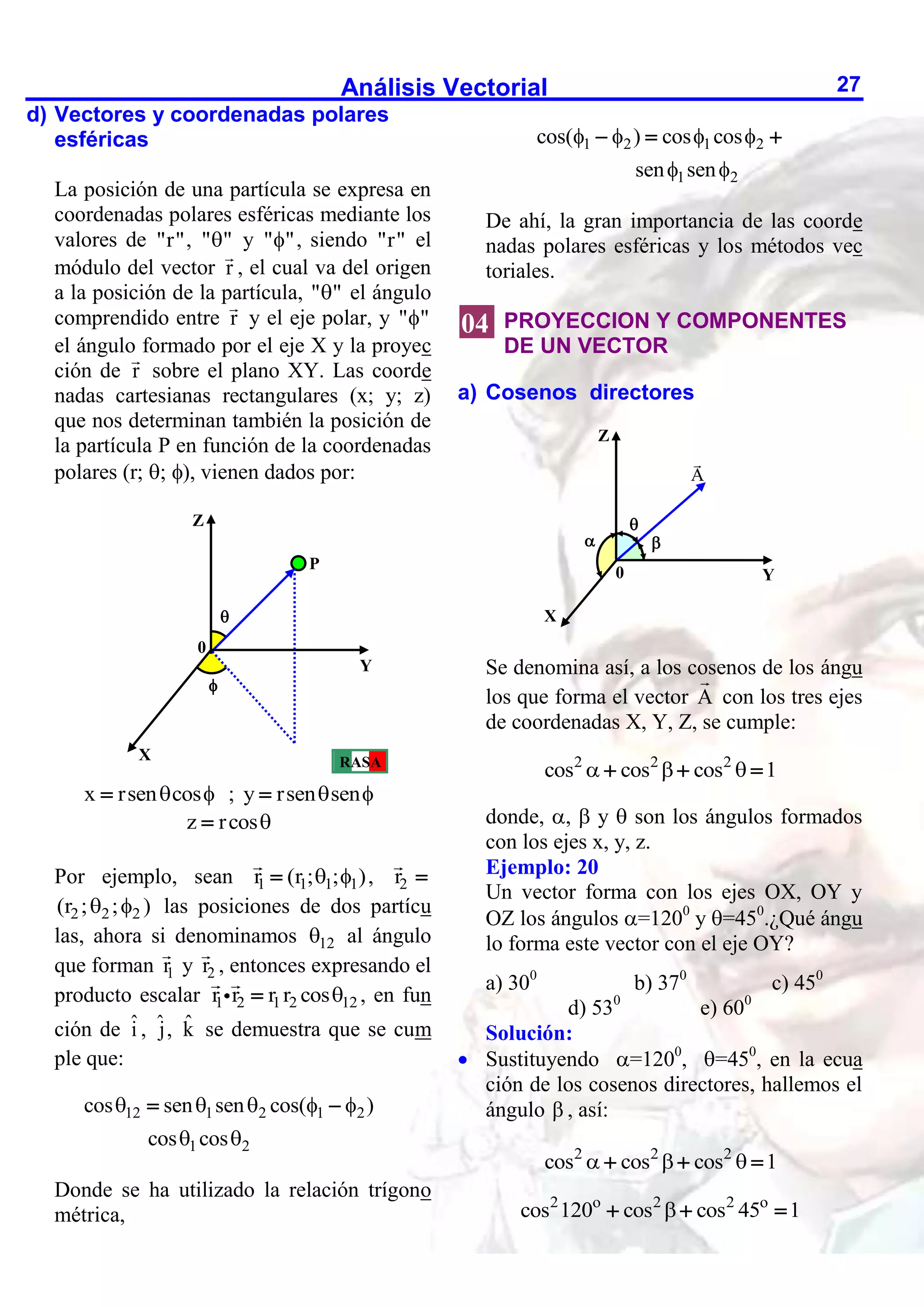 Análisis Vectorial 27
d) Vectores y coordenadas polares
esféricas
La posición de una partícula se expresa en
coordenadas polares esféricas mediante los
valores de "r", " "
 y " "
 , siendo "r" el
módulo del vector r , el cual va del origen
a la posición de la partícula, " "
 el ángulo
comprendido entre r y el eje polar, y " "

el ángulo formado por el eje X y la proyec
ción de r sobre el plano XY. Las coorde
nadas cartesianas rectangulares (x; y; z)
que nos determinan también la posición de
la partícula P en función de la coordenadas
polares (r; ; ), vienen dados por:
x rsen cos
 
 ; y rsen sen
 

z rcos

Por ejemplo, sean 1 1 1 1
r (r ; ; )
 
 , 2
r 
2 2 2
(r ; ; )
  las posiciones de dos partícu
las, ahora si denominamos 12
 al ángulo
que forman 1
r y 2
r , entonces expresando el
producto escalar 1 2 1 2 12
r r r r cos
 , en fun
ción de î , ˆ
j, k̂ se demuestra que se cum
ple que:
12 1 2 1 2
1 2
cos sen sen cos( )
cos cos
    
 
 
Donde se ha utilizado la relación trígono
métrica,
1 2 1 2
1 2
cos( ) cos cos
sen sen
   
 
  
De ahí, la gran importancia de las coorde
nadas polares esféricas y los métodos vec
toriales.
PROYECCION Y COMPONENTES
DE UN VECTOR
a) Cosenos directores
Se denomina así, a los cosenos de los ángu
los que forma el vector A con los tres ejes
de coordenadas X, Y, Z, se cumple:
2 2 2
cos cos cos 1
  
  
donde, ,  y  son los ángulos formados
con los ejes x, y, z.
Ejemplo: 20
Un vector forma con los ejes OX, OY y
OZ los ángulos =1200
y =450
.¿Qué ángu
lo forma este vector con el eje OY?
a) 300
b) 370
c) 450
d) 530
e) 600
Solución:
 Sustituyendo =1200
, =450
, en la ecua
ción de los cosenos directores, hallemos el
ángulo  , así:
2 2 2
cos cos cos 1
  
  
2 o 2 2 o
cos 120 cos cos 45 1

  
X
A

Z
Y
 

0
Z
Y
0


X
P
RASA
04
 