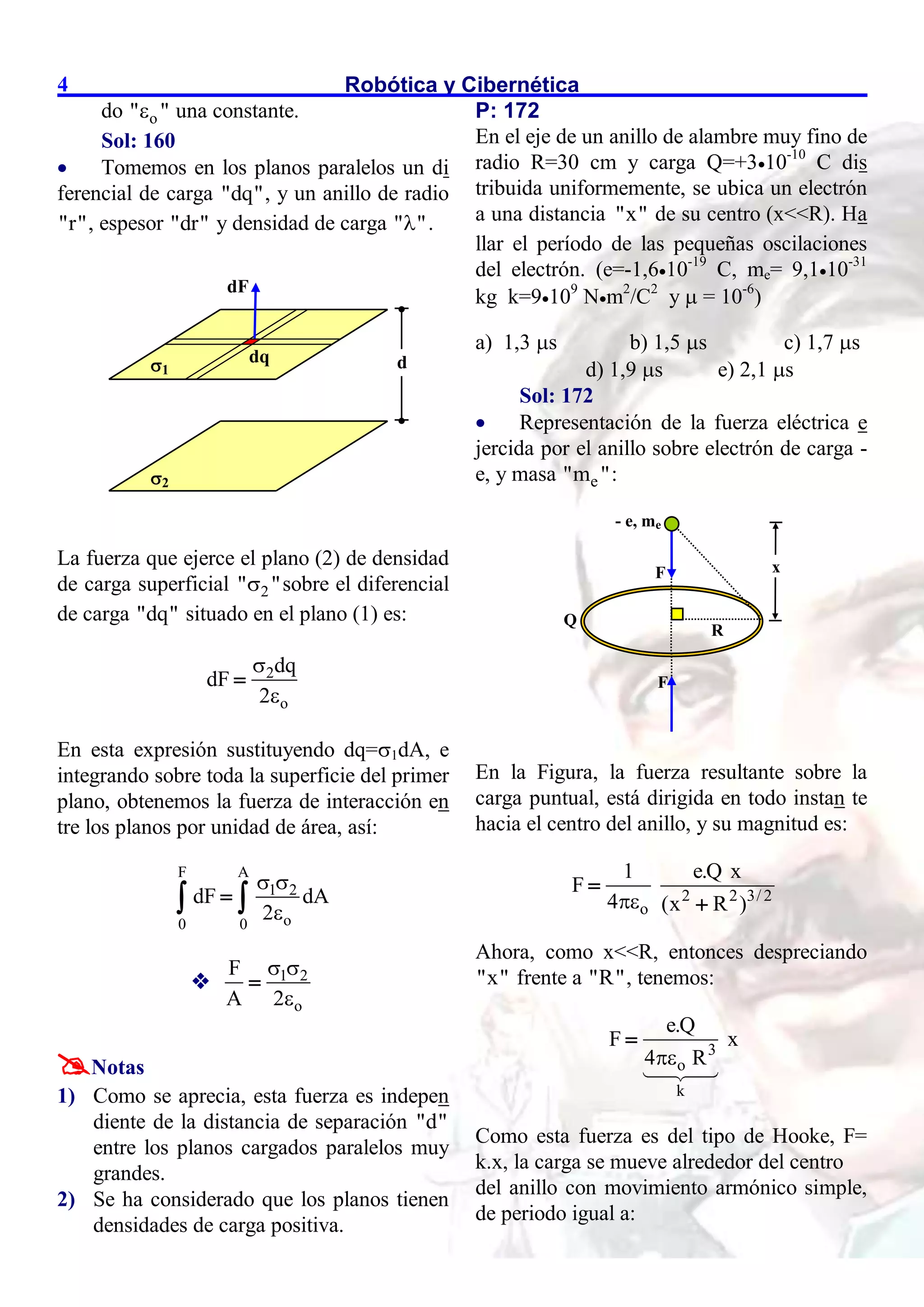 Robótica y Cibernética
4
do o
" "
 una constante.
Sol: 160
 Tomemos en los planos paralelos un di
ferencial de carga "dq", y un anillo de radio
"r", espesor "dr" y densidad de carga " "
 .
La fuerza que ejerce el plano (2) de densidad
de carga superficial 2
" "
 sobre el diferencial
de carga "dq" situado en el plano (1) es:
2
o
dq
dF
2



En esta expresión sustituyendo dq=1dA, e
integrando sobre toda la superficie del primer
plano, obtenemos la fuerza de interacción en
tre los planos por unidad de área, así:
F A
1 2
o
0 0
dF dA
2
 


 
 1 2
o
F
A 2
 


Notas
1) Como se aprecia, esta fuerza es indepen
diente de la distancia de separación "d"
entre los planos cargados paralelos muy
grandes.
2) Se ha considerado que los planos tienen
densidades de carga positiva.
P: 172
En el eje de un anillo de alambre muy fino de
radio R=30 cm y carga Q=+310-10
C dis
tribuida uniformemente, se ubica un electrón
a una distancia "x" de su centro (x<<R). Ha
llar el período de las pequeñas oscilaciones
del electrón. (e=-1,610-19
C, me= 9,110-31
kg k=9109
Nm2
/C2
y  = 10-6
)
a) 1,3 s b) 1,5 s c) 1,7 s
d) 1,9 s e) 2,1 s
Sol: 172
 Representación de la fuerza eléctrica e
jercida por el anillo sobre electrón de carga -
e, y masa e
"m ":
En la Figura, la fuerza resultante sobre la
carga puntual, está dirigida en todo instan te
hacia el centro del anillo, y su magnitud es:
2 2 3/ 2
o
1 e.Q x
F
4 (x R )



Ahora, como x<<R, entonces despreciando
"x" frente a "R", tenemos:
3
o
k
e.Q
F x
4 R


Como esta fuerza es del tipo de Hooke, F=
k.x, la carga se mueve alrededor del centro
del anillo con movimiento armónico simple,
de periodo igual a:
1 d
2
dF
dq
- e, me
Q
R
x
F
F
 