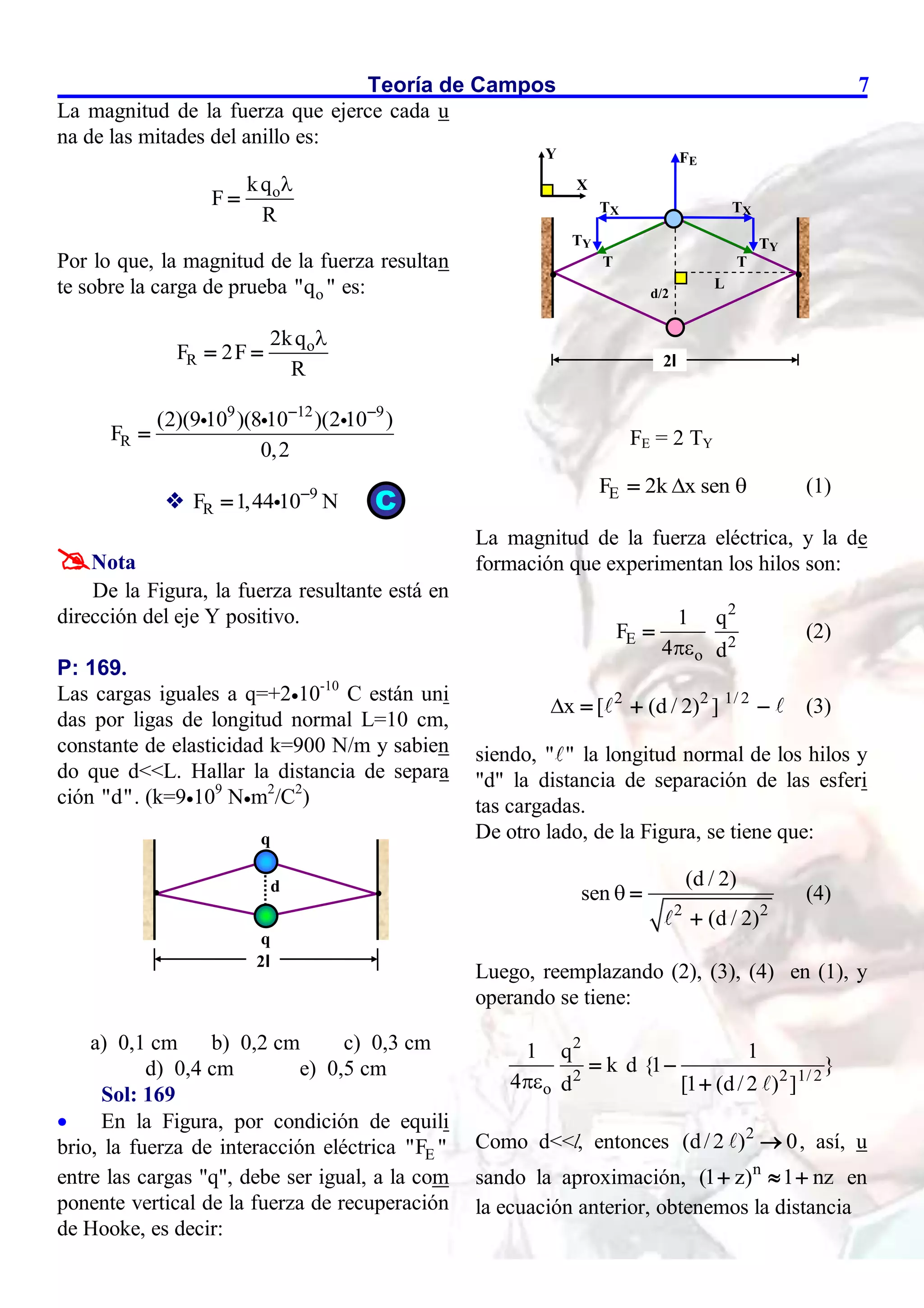 Teoría de Campos 7
La magnitud de la fuerza que ejerce cada u
na de las mitades del anillo es:
o
kq
F
R


Por lo que, la magnitud de la fuerza resultan
te sobre la carga de prueba o
"q " es:
o
R
2kq
F 2F
R

 
9 12 9
R
(2)(9 10 )(8 10 )(2 10 )
F
0,2
 

 9
R
F 1,44 10 N


Nota
De la Figura, la fuerza resultante está en
dirección del eje Y positivo.
P: 169.
Las cargas iguales a q=+210-10
C están uni
das por ligas de longitud normal L=10 cm,
constante de elasticidad k=900 N/m y sabien
do que d<<L. Hallar la distancia de separa
ción "d". (k=9109
Nm2
/C2
)
a) 0,1 cm b) 0,2 cm c) 0,3 cm
d) 0,4 cm e) 0,5 cm
Sol: 169
 En la Figura, por condición de equili
brio, la fuerza de interacción eléctrica E
"F "
entre las cargas "q", debe ser igual, a la com
ponente vertical de la fuerza de recuperación
de Hooke, es decir:
FE = 2 TY
E
F 2k x sen
 
 (1)
La magnitud de la fuerza eléctrica, y la de
formación que experimentan los hilos son:
2
E 2
o
1 q
F
4 d

 (2)
2 2 1/ 2
x [ (d / 2) ]
    (3)
siendo, " " la longitud normal de los hilos y
"d" la distancia de separación de las esferi
tas cargadas.
De otro lado, de la Figura, se tiene que:
2 2
(d / 2)
sen
(d / 2)
 

(4)
Luego, reemplazando (2), (3), (4) en (1), y
operando se tiene:
2
2 2 1/ 2
o
1 q 1
k d {1 }
4 d [1 (d/2 ) ]

 

Como d<<l, entonces 2
(d/2 ) 0
 , así, u
sando la aproximación, n
(1 z) 1 nz
   en
la ecuación anterior, obtenemos la distancia
 
FE
T
d/2
L
T
TX TX
TY TY
2l
Y
X
2l
q
q
 
d
C
 