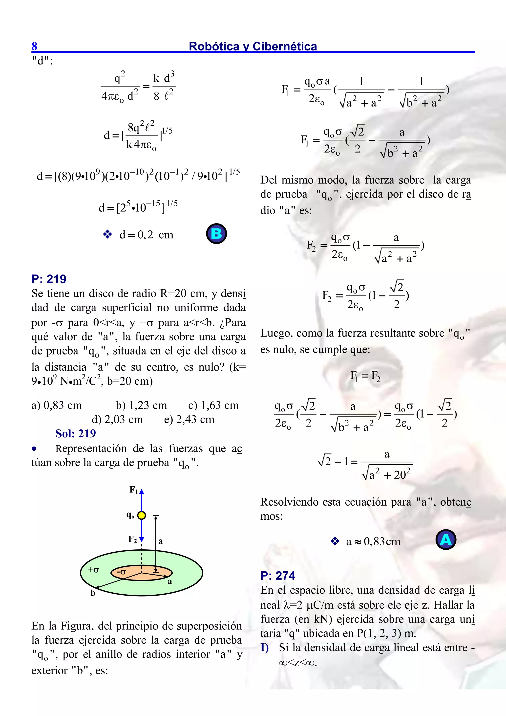 Robótica y Cibernética
8
"d":
2 3
2 2
o
q k d
4 d 8


2 2
1/5
o
8q
d [ ]
k4

9 10 2 1 2 2 1/5
d [(8)(9 10 )(2 10 ) (10 ) / 9 10 ]
 

5 15 1/5
d [2 10 ]


 d 0,2 cm

P: 219
Se tiene un disco de radio R=20 cm, y densi
dad de carga superficial no uniforme dada
por - para 0<r<a, y + para a<r<b. ¿Para
qué valor de "a", la fuerza sobre una carga
de prueba o
"q ", situada en el eje del disco a
la distancia "a" de su centro, es nulo? (k=
9109
Nm2
/C2
, b=20 cm)
a) 0,83 cm b) 1,23 cm c) 1,63 cm
d) 2,03 cm e) 2,43 cm
Sol: 219
 Representación de las fuerzas que ac
túan sobre la carga de prueba o
"q ".
En la Figura, del principio de superposición
la fuerza ejercida sobre la carga de prueba
o
"q ", por el anillo de radios interior "a" y
exterior "b", es:
o
1
2 2 2 2
o
q a 1 1
F ( )
2 a a b a


 
 
o
1
2 2
o
q 2 a
F ( )
2 2 b a


 

Del mismo modo, la fuerza sobre la carga
de prueba o
"q ", ejercida por el disco de ra
dio "a" es:
o
2
2 2
o
q a
F (1 )
2 a a


 

o
2
o
q 2
F (1 )
2 2


 
Luego, como la fuerza resultante sobre o
"q "
es nulo, se cumple que:
1 2
F F

o o
2 2
o o
q q
2 a 2
( ) (1 )
2 2 2 2
b a
 
 
  

2 2
a
2 1
a 20
 

Resolviendo esta ecuación para "a", obtene
mos:
 a 0,83cm

P: 274
En el espacio libre, una densidad de carga li
neal =2 C/m está sobre ele eje z. Hallar la
fuerza (en kN) ejercida sobre una carga uni
taria "q" ubicada en P(1, 2, 3) m.
I) Si la densidad de carga lineal está entre -
<z<.
F1
F2
qo
b
a
+ -
a
B
A
 
