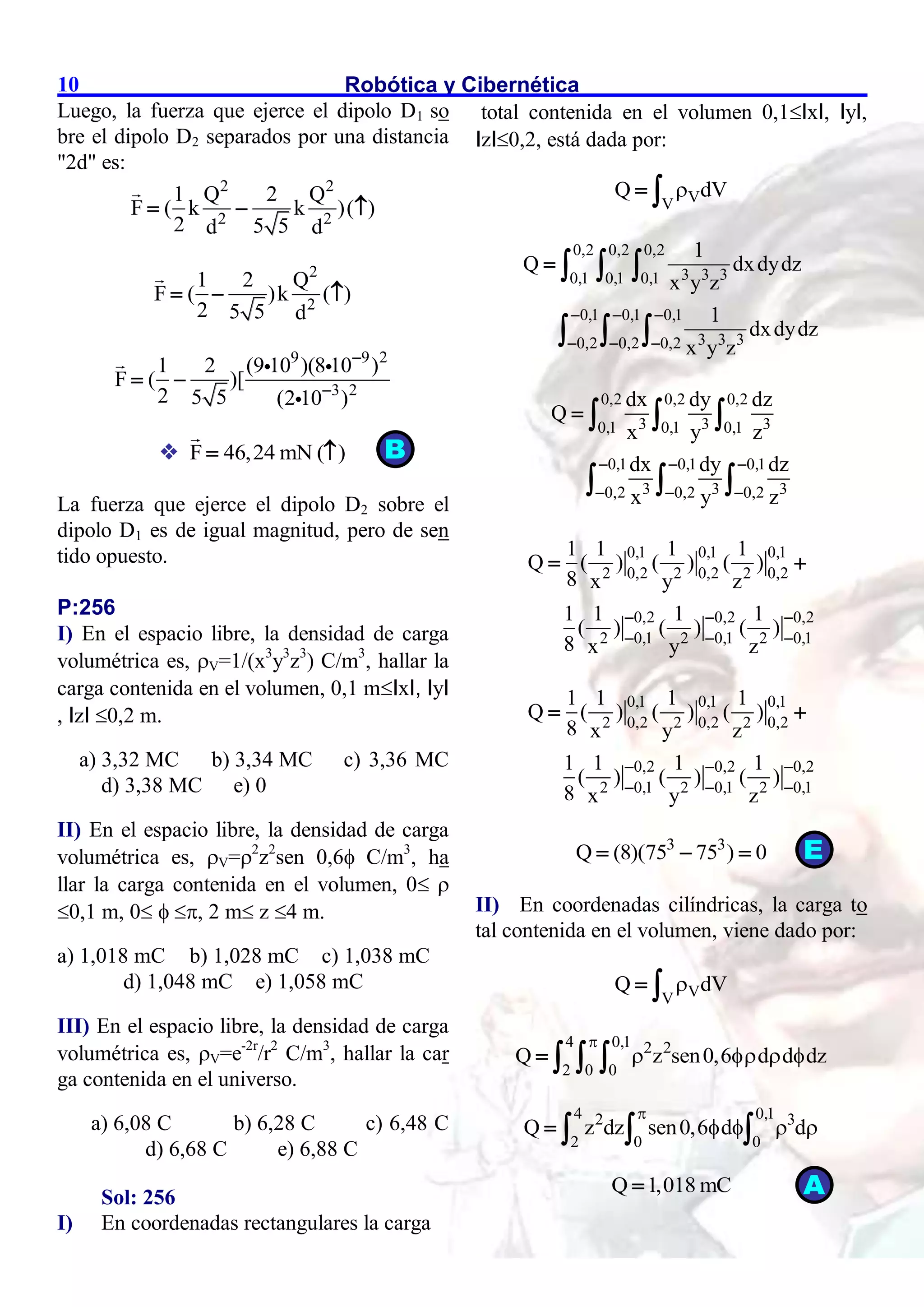 Robótica y Cibernética
10
Luego, la fuerza que ejerce el dipolo D1 so
bre el dipolo D2 separados por una distancia
"2d" es:
2 2
2 2
1 Q 2 Q
F ( k k )( )
2 5 5
d d
  
2
2
1 2 Q
F ( )k ( )
2 5 5 d
  
9 9 2
3 2
1 2 (9 10 )(8 10 )
F ( )[
2 5 5 (2 10 )


 
 F 46,24 mN ( )
 
La fuerza que ejerce el dipolo D2 sobre el
dipolo D1 es de igual magnitud, pero de sen
tido opuesto.
P:256
I) En el espacio libre, la densidad de carga
volumétrica es, V=1/(x3
y3
z3
) C/m3
, hallar la
carga contenida en el volumen, 0,1 mIxI, IyI
, IzI 0,2 m.
a) 3,32 MC b) 3,34 MC c) 3,36 MC
d) 3,38 MC e) 0
II) En el espacio libre, la densidad de carga
volumétrica es, V=2
z2
sen 0,6 C/m3
, ha
llar la carga contenida en el volumen, 0 
0,1 m, 0  , 2 m z 4 m.
a) 1,018 mC b) 1,028 mC c) 1,038 mC
d) 1,048 mC e) 1,058 mC
III) En el espacio libre, la densidad de carga
volumétrica es, V=e-2r
/r2
C/m3
, hallar la car
ga contenida en el universo.
a) 6,08 C b) 6,28 C c) 6,48 C
d) 6,68 C e) 6,88 C
Sol: 256
I) En coordenadas rectangulares la carga
total contenida en el volumen 0,1IxI, IyI,
IzI0,2, está dada por:
V
V
Q dV

 
0,2 0,2 0,2
3 3 3
0,1 0,1 0,1
0,1 0,1 0,1
3 3 3
0,2 0,2 0,2
1
Q dxdydz
x y z
1
dxdydz
x y z
  
  
   
  
0,2 0,2 0,2
3 3 3
0,1 0,1 0,1
0,1 0,1 0,1
3 3 3
0,2 0,2 0,2
dx dy dz
Q
x y z
dx dy dz
x y z
  
  
   
  
0,1 0,1 0,1
0,2 0,2 0,2
2 2 2
0,2 0,2 0,2
0,1 0,1 0,1
2 2 2
1 1 1 1
Q ( ) ( ) ( )
8 x y z
1 1 1 1
( ) ( ) ( )
8 x y z
  
  
 
0,1 0,1 0,1
0,2 0,2 0,2
2 2 2
0,2 0,2 0,2
0,1 0,1 0,1
2 2 2
1 1 1 1
Q ( ) ( ) ( )
8 x y z
1 1 1 1
( ) ( ) ( )
8 x y z
  
  
 
3 3
Q (8)(75 75 ) 0
  
II) En coordenadas cilíndricas, la carga to
tal contenida en el volumen, viene dado por:
V
V
Q dV

 
4 0,1 2 2
2 0 0
Q z sen0,6 d d dz

   
   
4 0,1
2 3
2 0 0
Q z dz sen0,6 d d

   
   
Q 1,018 mC

B
A
E
 