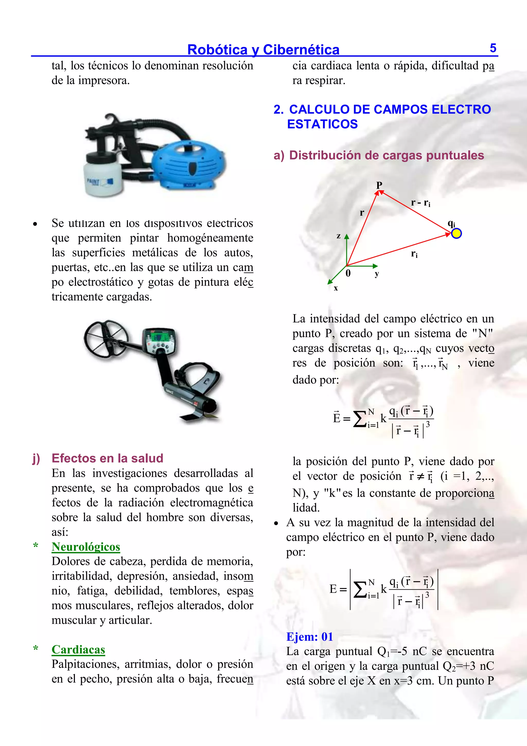 Robótica y Cibernética 5
tal, los técnicos lo denominan resolución
de la impresora.
 Se utilizan en los dispositivos eléctricos
que permiten pintar homogéneamente
las superficies metálicas de los autos,
puertas, etc..en las que se utiliza un cam
po electrostático y gotas de pintura eléc
tricamente cargadas.
j) Efectos en la salud
En las investigaciones desarrolladas al
presente, se ha comprobados que los e
fectos de la radiación electromagnética
sobre la salud del hombre son diversas,
así:
* Neurológicos
Dolores de cabeza, perdida de memoria,
irritabilidad, depresión, ansiedad, insom
nio, fatiga, debilidad, temblores, espas
mos musculares, reflejos alterados, dolor
muscular y articular.
* Cardiacas
Palpitaciones, arritmias, dolor o presión
en el pecho, presión alta o baja, frecuen
cia cardiaca lenta o rápida, dificultad pa
ra respirar.
2. CALCULO DE CAMPOS ELECTRO
ESTATICOS
a) Distribución de cargas puntuales
La intensidad del campo eléctrico en un
punto P, creado por un sistema de "N"
cargas discretas q1, q2,...,qN cuyos vecto
res de posición son: 1
r ,..., N
r , viene
dado por:
N i i
3
i 1
i
q (r r )
E k
r r





la posición del punto P, viene dado por
el vector de posición i
r r
 (i =1, 2,..,
N), y "k"es la constante de proporciona
lidad.
 A su vez la magnitud de la intensidad del
campo eléctrico en el punto P, viene dado
por:
N i i
3
i 1
i
q (r r )
E k
r r





Ejem: 01
La carga puntual Q1=-5 nC se encuentra
en el origen y la carga puntual Q2=+3 nC
está sobre el eje X en x=3 cm. Un punto P
0
P
qi
r
ri
r - ri
z
x
y
 