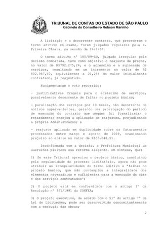 TRIBUNAL DE CONTAS DO ESTADO DE SÃO PAULO
Gabinete do Conselheiro Robson Marinho
2
A licitação e o decorrente contrato, que precederam o
termo aditivo em exame, foram julgados regulares pela e.
Primeira Câmara, na sessão de 26/8/08.
O termo aditivo nº 180/09-SO, julgado irregular pela
decisão combatida, teve como objetivo o reajuste de preços,
no valor de R$792.275,24, e o acréscimo e a supressão de
serviços, resultando em um incremento no valor de R$
802.947,50, equivalentes a 21,25% do valor inicialmente
contratado, já reajustado.
Fundamentaram o voto recorrido:
- justificativas frágeis para o acréscimo de serviços,
possivelmente decorrente de falhas no projeto básico;
- paralisação dos serviços por 10 meses, não decorrente de
motivos supervenientes, gerando uma prorrogação do período
de execução do contrato que sequer foi formalizada; o
retardamento ensejou a aplicação de reajustes, prejudicando
a própria Administração; e
- reajuste aplicado em duplicidade sobre os faturamentos
processados entre março e agosto de 2009, ocasionando
prejuízo ao erário no valor de R$35.048,51.
Inconformada com a decisão, a Prefeitura Municipal de
Guarulhos pleiteou sua reforma alegando, em síntese, que:
1) Se este Tribunal apreciou o projeto básico, concluindo
pela regularidade do processo licitatório, agora não pode
atribuir as irregularidades do termo aditivo a “falhas no
projeto básico, que não contemplou a integralidade dos
elementos necessários e suficientes para a execução da obra
e dos serviços contratados”;
2) O projeto está em conformidade com o artigo 1º da
Resolução nº 361/1991 do CONFEA;
3) O projeto executivo, de acordo com o §1º do artigo 7º da
Lei de Licitações, pode ser desenvolvido concomitantemente
com a execução das obras;
 
