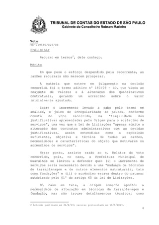TRIBUNAL DE CONTAS DO ESTADO DE SÃO PAULO
Gabinete do Conselheiro Robson Marinho
4
Voto
TC-019580/026/08
Preliminar
Recurso em termos2
, dele conheço.
Mérito
Em que pese o esforço despendido pela recorrente, as
razões recursais não merecem prosperar.
A matéria que esteve em julgamento na decisão
recorrida foi o termo aditivo nº 180/09 – SO, que visou ao
reajuste de valores e à alteração dos quantitativos
contratuais, gerando um acréscimo sobre o valor
inicialmente ajustado.
Sobre o incremento levado a cabo pelo termo em
análise, o juízo de irregularidade se pautou, conforme
consta do voto recorrido, na “fragilidade das
justificativas apresentadas pela Origem para o acréscimo de
serviços”, uma vez que a Lei de Licitações “apenas admite a
alteração dos contratos administrativos com as devidas
justificativas, assim entendidas como a exposição
suficiente, objetiva e técnica de todas as razões,
necessidades e características do objeto que motivaram os
acréscimos de serviços”.
Nesse ponto, assiste razão ao e. Relator do voto
recorrido, pois, no caso, a Prefeitura Municipal de
Guarulhos se limitou a defender que: (i) o incremento de
serviços seria necessário devido a uma “mudança de técnicas
de terraplanagem e de outros elementos estruturais, tais
como fundações” e (ii) o acréscimo estava dentro do patamar
autorizado pelo §1º do artigo 65 da Lei de Licitações.
No caso em tela, a origem somente apontou a
necessidade de alteração em técnicas de terraplanagem e
fundação, mas não trouxe detalhamentos técnicos, como
2 Acórdão publicado em 26/4/13; recurso protocolado em 10/5/2013.
 