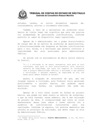 TRIBUNAL DE CONTAS DO ESTADO DE SÃO PAULO
Gabinete do Conselheiro Robson Marinho
5
estudos, laudos, ou outros documentos capazes de,
concretamente, motivar o incremento efetivado.
Também, o fato de o percentual de acréscimo estar
dentro do limite legal não significa que este não precise
vir acompanhado de pertinentes justificativas, conforme
previsto no caput do dispositivo legal supracitado.
Apesar de o administrador ter o poder discricionário
de lançar mão de um aditivo de acréscimo de quantitativos,
a discricionariedade não dispensa as devidas justificativas
para o ato. Aliás, é a motivação que permite controlar a
legitimidade dos atos praticados pela Administração
Pública.
De acordo com os ensinamentos de Maria Sylvia Zanella
Di Pietro3
,
"(...) a motivação é, em regra, necessária, seja para os atos
vinculados, seja para os atos discricionários, pois constitui
garantia de legalidade, que tanto diz respeito ao interessado
como à própria Administração Pública; a motivação é que permite
a verificação, a qualquer momento, da legalidade do ato, até
mesmo pelos demais Poderes do Estado".
Quanto à alegação do recorrente de que, uma vez
julgada regular a licitação, este Tribunal teria apreciado
positivamente o projeto básico, não podendo agora
questionar suas falhas, tal argumento não pode ser
acolhido.
Apesar de o voto fazer alusão às falhas do projeto
básico, que podem ter dado ensejo ao aditivo de acréscimo,
o que se está fazendo, nesse momento, não é uma valoração
do projeto da obra. A irregularidade que levou ao juízo
desfavorável dessa Casa sobre o termo aditivo foi a
ausência de justificativas consistentes para sua
realização. Conforme já exposto, tal postura demonstra uma
afronta ao princípio da motivação, que dever reger os atos
da Administração Pública.
3
DI PIETRO, Maria Sylvia Zanella. Direito Administrativo, 21 ed., São Paulo:
Atlas, 2008. p. 200.
 