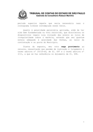 TRIBUNAL DE CONTAS DO ESTADO DE SÃO PAULO
Gabinete do Conselheiro Robson Marinho
7
período superior àquele que seria necessário caso o
cronograma tivesse contemplado esses fatos.
Quanto à penalidade pecuniária aplicada, além de ter
sido bem fundamentada no voto recorrido, que discriminou os
dispositivos legais cuja violação deu ensejo ao juízo de
irregularidade sobre a matéria, entendo que seu quantum
esteja adequado à gravidade das falhas, ao valor da
contratação e ao porte do Município.
Diante do exposto, meu voto nega provimento ao
recurso, ressaltando que pendem de instrução e julgamento o
termo aditivo nº 19/10-SO, de fl. 697 e o termo aditivo nº
3/11, a que se faz referência no documento de fl. 698.
 