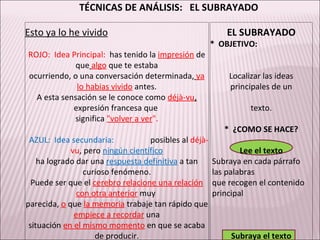 TÉCNICAS DE ANÁLISIS:  EL SUBRAYADO Esto ya lo he vivido   EL SUBRAYADO     *  OBJETIVO: ROJO:  Idea Principal:   has tenido la  impresión   de que   algo  que te estaba   ocurriendo, o una conversación determinada,   ya lo habias vivido   antes. Localizar las ideas principales de un A esta sensación se le conoce como  déjà-vu ,  expresión francesa que  texto. significa  "volver a ver ".       *  ¿COMO SE HACE? AZUL:  Idea secundaria:  posibles al  déjà-vu , pero  ningún científico Lee el texto ha logrado dar una  respuesta definitiva   a tan curioso fenómeno. Subraya en cada párrafo  las palabras Puede ser que el  cerebro relacione una relación con otra anterior   muy  que recogen el contenido  principal parecida,  o   que  la memoria   trabaje tan rápido que  empiece a recordar   una   situación  en el mismo momento   en que se acaba de producir. Subraya el texto           