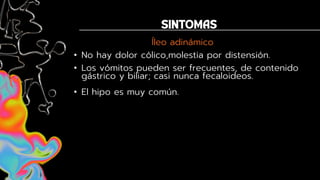 Íleo adinámico
• No hay dolor cólico,molestia por distensión.
• Los vómitos pueden ser frecuentes, de contenido
gástrico y biliar; casi nunca fecaloideos.
• El hipo es muy común.
 