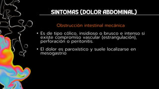 Obstrucción intestinal mecánica
• Es de tipo cólico, insidioso o brusco e intenso si
existe compromiso vascular (estrangulación),
perforación o peritonitis.
• El dolor es paroxístico y suele localizarse en
mesogastrio
 