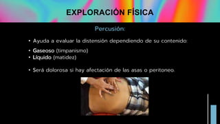 Percusión:
• Ayuda a evaluar la distensión dependiendo de su contenido:
• Gaseoso (timpanismo)
• Líquido (matidez)
• Será dolorosa si hay afectación de las asas o peritoneo.
EXPLORACIÓN FÍSICA
 