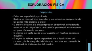 Palpación:
• Debe ser superficial y profunda.
• Realizarse con extrema suavidad y comenzando siempre desde
las zonas más distales al dolor.
• El dolor selectivo a la descompresión abdominal, considerado
esencial en el diagnóstico de irritación peritoneal, está ausente
en gran número de ancianos.
• El vientre en tabla puede estar ausente en muchos pacientes
mayores.
• El signo de rebote típico dependerá de la localización del
proceso, de la integridad del sistema nervioso, así como de la
velocidad de instauración del cuadro.
EXPLORACIÓN FÍSICA
 