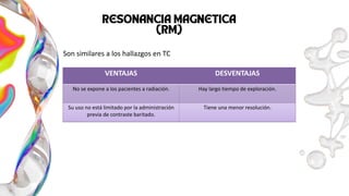 TU LOGO
AQUÍ
VENTAJAS DESVENTAJAS
No se expone a los pacientes a radiación. Hay largo tiempo de exploración.
Su uso no está limitado por la administración
previa de contraste baritado.
Tiene una menor resolución.
Son similares a los hallazgos en TC
 