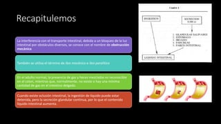 Recapitulemos
La interferencia con el transporte intestinal, debida a un bloqueo de la luz
intestinal por obstáculos diversos, se conoce con el nombre de obstrucción
mecánica
También se utiliza el término de íleo mecánico e íleo paralitico
En el adulto normal, la presencia de gas y heces mezcladas es reconocible
en el colon, mientras que, normalmente, no existe o hay una mínima
cantidad de gas en el intestino delgado.
Cuando existe oclusión intestinal, la ingestión de líquido puede estar
detenida, pero la secreción glandular continua, por lo que el contenido
líquido intestinal aumenta.
 