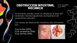 TU LOGO
AQUÍ
Se presenta cuando existe un obstáculo al paso del
contenido intestinal (pudiendo acompañarse de
compromiso vascular).
·Las causas de obstrucción mecánica más frecuentes
son:
1.Las bridas (50%)
2.Las neoplasias (15%)
3.Las hernias (15%).
 