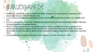 • DARNELL, A., & MARTÍN, J. (JULIO-AGOSTO de 2018). Tomografía computarizada en el diagnóstico de la
obstrucción intestinal. GH CONTINUADA, 7(4).
• S., D. A. (2013). EVALUACIÓN IMAGINOLÓGICA DEL INTESTINO DELGADO POR TC Y RM. CLIN. CONDES, 109-
105.
• Uriel, E. D., & Galeano, N. A. (2012). OBSTRUCCION DE INTESTINO DELGADO: BUSCANDO DÓNDE Y POR QUÉ.
Sociedad Española de Radiología Médica.
• Rosero, Y. Factores predictores en tomografía computarizada de necesidad de cirugía en pacientes con
obstrucción del intestino delgado: Estudio de cohorte (mayo de 2016 hasta mayo de 2018). Universidad
Nacional de Colombia Facultad de Medicina Departamento de Imágenes Diagnósticas. Bogotá D.C., Colombia
2018.
• Learning Radiology: Recognizing The Basics. Herring W, et al. Elsevier, 4ta edición - 2020
 