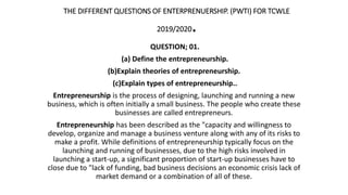 THE DIFFERENT QUESTIONS OF ENTERPRENUERSHIP. (PWTI) FOR TCWLE
2019/2020.
QUESTION; 01.
(a) Define the entrepreneurship.
(b)Explain theories of entrepreneurship.
(c)Explain types of entrepreneurship..
Entrepreneurship is the process of designing, launching and running a new
business, which is often initially a small business. The people who create these
businesses are called entrepreneurs.
Entrepreneurship has been described as the "capacity and willingness to
develop, organize and manage a business venture along with any of its risks to
make a profit. While definitions of entrepreneurship typically focus on the
launching and running of businesses, due to the high risks involved in
launching a start-up, a significant proportion of start-up businesses have to
close due to "lack of funding, bad business decisions an economic crisis lack of
market demand or a combination of all of these.
 