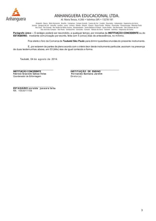 Parágrafo único – O estágio poderá ser rescindido, a qualquer tempo, por iniciativa da INSTITUIÇÃO CONCEDENTE ou do 
ESTAGIÁRIO, mediante comunicação por escrito, feita com 5 (cinco) dias de antecedência, no mínimo. 
Fica eleito o foro da Comarca de Taubaté/ São Paulo para dirimir questões oriundas do presente instrumento. 
E, por estarem às partes de pleno acordo com o inteiro teor deste instrumento particular, assinam na presença 
3 
de duas testemunhas abaixo, em 03 (três) vias de igual conteúdo e forma. 
Taubaté, 04 de agos to de 2014. 
__________________________________ _________________________________________ 
INSTITUIÇÃO CONCEDENTE INSTITUIÇÃO DE ENSINO 
Fabrício Grasnele Galvao Velas Fe r nanda Santana Jar dim 
Coordenador de Enfermagem Diretor ( a) 
__________________________________ 
ESTAGIÁRIO:zor aide jus s ar a le i te 
RA: 1053011159 
