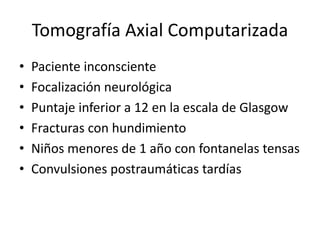 Tomografía Axial Computarizada
• Paciente inconsciente
• Focalización neurológica
• Puntaje inferior a 12 en la escala de Glasgow
• Fracturas con hundimiento
• Niños menores de 1 año con fontanelas tensas
• Convulsiones postraumáticas tardías
 