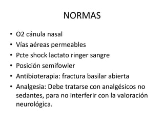 NORMAS
• O2 cánula nasal
• Vías aéreas permeables
• Pcte shock lactato ringer sangre
• Posición semifowler
• Antibioterapia: fractura basilar abierta
• Analgesia: Debe tratarse con analgésicos no
sedantes, para no interferir con la valoración
neurológica.
 