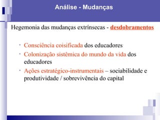 Análise - Mudanças Hegemonia das mudanças extrínsecas -  desdobramentos   Consciência coisificada  dos educadores Colonização sistêmica do mundo da vida  dos educadores Ações estratégico-instrumentais  – sociabilidade e produtividade / sobrevivência do capital   