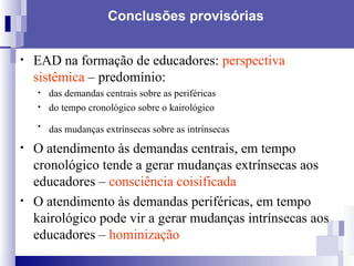 Conclusões provisórias EAD na formação de educadores:  perspectiva sistêmica  – predomínio: das demandas centrais sobre as periféricas do tempo cronológico sobre o kairológico das mudanças extrínsecas sobre as intrínsecas   O atendimento às demandas centrais, em tempo cronológico tende a gerar mudanças extrínsecas aos educadores –  consciência coisificada O atendimento às demandas periféricas, em tempo kairológico pode vir a gerar mudanças intrínsecas aos educadores –  hominização 