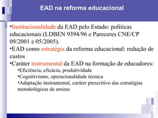 EAD na reforma educacional   Institucionalidade  da EAD pelo Estado: políticas educacionais (LDBEN 9394/96 e Pareceres CNE/CP 09/2001 e 05/2005). EAD como  estratégia  da reforma educacional: redução de custos Caráter  instrumental  da EAD na formação de educadores: Eficiência, eficácia, produtividade Cognitivismo, operacionalidade técnica Adaptação instrumental, caráter prescritivo das estratégias metodológicas de ensino  