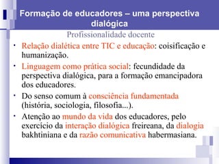 Formação de educadores – uma perspectiva dialógica Profissionalidade docente Relação dialética entre TIC e educação : coisificação e humanização. Linguagem como prática social : fecundidade da perspectiva dialógica, para a formação emancipadora dos educadores. Do senso comum à  consciência fundamentada  (história, sociologia, filosofia...). Atenção ao  mundo da vida  dos educadores, pelo exercício da  interação dialógica  freireana, da  dialogia  bakhtiniana e da  razão comunicativa  habermasiana. 