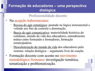 Formação de educadores – uma perspectiva dialógica Profissionalidade docente Na  acepção habermasiana : Recusa do agir estratégico : pautado na lógica instrumental e voltado aos fins de controle e dominação. Busca do agir comunicativo : materialidade histórica do cotidiano, mundo da vida dos educadores, entendimento mútuo entre formando e formadores, formação emancipadora. Descolonização do mundo da vida  dos educadores pelo sistema: relação dialógica  –  argumento livre de coação. Formação docente com acento no  movimento metodológico freireano : investigação temática, tematização e problematização. 