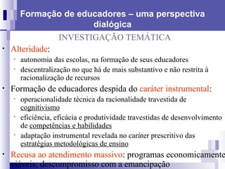 Formação de educadores – uma perspectiva dialógica INVESTIGAÇÃO TEMÁTICA Alteridade :  autonomia das escolas, na formação de seus educadores descentralização no que há de mais substantivo e não restrita à racionalização de recursos  Formação de educadores despida do  caráter instrumental : operacionalidade técnica da racionalidade travestida de  cognitivismo   eficiência, eficácia e produtividade travestidas de desenvolvimento de  competências e habilidades adaptação instrumental revelada no caráter prescritivo das  estratégias metodológicas de ensino Recusa ao atendimento massivo : programas economicamente viáveis; descompromisso com a emancipação 