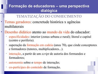 Formação de educadores – uma perspectiva dialógica TEMATIZAÇÃO DO CONHECIMENTO Temas geradores : concretude histórica x agências multilaterais Desenho didático  atento ao  mundo da vida  do educador: especificidades : interior (zonas urbana e rural); litoral e capital (centro e periferia).  superação da  formação em cadeia  (anos 70), que cinde conceptores e formadores (tutores, multiplicadores...).  interação , a partir de um  script  de autoria dos formandos e formadores; autonomia  sobre o  tempo  de interação; co-partícipes do conteúdo  de formação. 