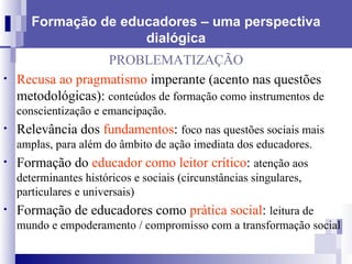 Formação de educadores – uma perspectiva dialógica PROBLEMATIZAÇÃO Recusa ao pragmatismo  imperante (acento nas questões metodológicas):  conteúdos de formação como instrumentos de conscientização e emancipação. Relevância dos  fundamentos :  foco nas questões sociais mais amplas, para além do âmbito de ação imediata dos educadores.  Formação do  educador como leitor crítico :  atenção aos determinantes históricos e sociais (circunstâncias singulares, particulares e universais) Formação de educadores como  prática social :  leitura de mundo e empoderamento /   compromisso com a transformação social 