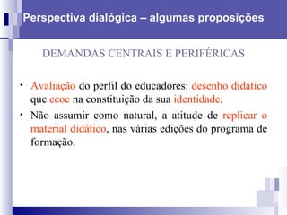 Perspectiva dialógica – algumas proposições DEMANDAS CENTRAIS E PERIFÉRICAS Avaliação  do perfil do educadores:  desenho didático  que  ecoe  na constituição da sua  identidade .  Não assumir como natural, a atitude de  replicar o material didático , nas várias edições do programa de formação. 