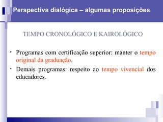 Perspectiva dialógica – algumas proposições TEMPO CRONOLÓGICO E KAIROLÓGICO Programas com certificação superior:   manter o  tempo original da graduação . Demais programas: respeito ao  tempo vivencial  dos educadores. 