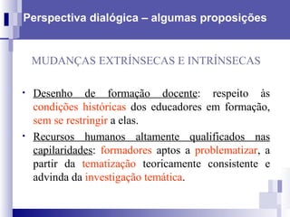 Perspectiva dialógica – algumas proposições MUDANÇAS EXTRÍNSECAS E INTRÍNSECAS Desenho de formação docente : respeito às  condições históricas  dos educadores em formação,  sem se restringir  a elas.  Recursos humanos altamente qualificados nas capilaridades :  formadores  aptos a  problematizar , a partir da  tematização  teoricamente consistente e advinda da  investigação temática . 