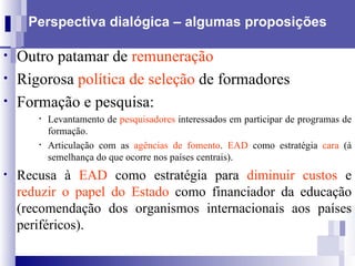 Perspectiva dialógica – algumas proposições Outro patamar de  remuneração   Rigorosa  política de seleção  de formadores Formação e pesquisa: Levantamento de  pesquisadores  interessados em participar de programas de formação. Articulação com as  agências de fomento .   EAD  como estratégia  cara  (à semelhança do que ocorre nos países centrais).  Recusa à  EAD  como estratégia para  diminuir custos  e  reduzir o papel do Estado  como financiador da educação (recomendação dos organismos internacionais aos países periféricos).   