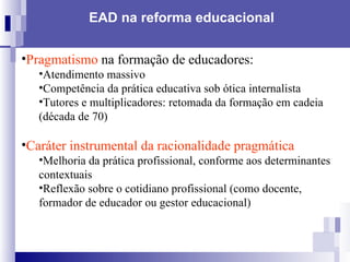 EAD na reforma educacional   Pragmatismo  na formação de educadores: Atendimento massivo Competência da prática educativa sob ótica internalista Tutores e multiplicadores: retomada da formação em cadeia (década de 70) Caráter instrumental da racionalidade pragmática   Melhoria da prática profissional, conforme aos determinantes contextuais Reflexão sobre o cotidiano profissional (como docente, formador de educador ou gestor educacional) 