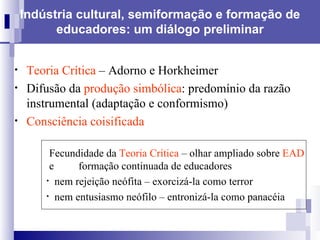 Indústria cultural, semiformação e formação de educadores: um diálogo preliminar Teoria Crítica  –   Adorno e Horkheimer Difusão da  produção simbólica : predomínio da razão instrumental (adaptação e conformismo)  Consciência coisificada   Fecundidade da  Teoria Crítica  – olhar ampliado sobre  EAD    e  formação continuada de educadores nem rejeição neófita – exorcizá-la como terror nem entusiasmo neófilo – entronizá-la como panacéia 