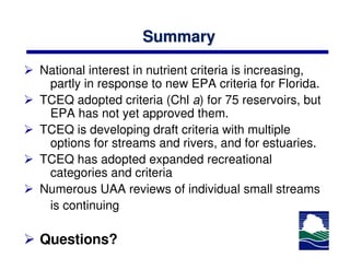 Summary

National interest in nutrient criteria is increasing,
 partly in response to new EPA criteria for Florida.
TCEQ adopted criteria (Chl a) for 75 reservoirs, but
 EPA has not yet approved them.
TCEQ is developing draft criteria with multiple
 options for streams and rivers, and for estuaries.
TCEQ has adopted expanded recreational
 categories and criteria
Numerous UAA reviews of individual small streams
 is continuing

Questions?
 