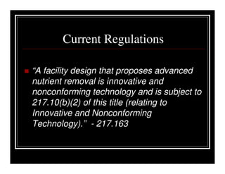 Current Regulations

“A facility design that proposes advanced
nutrient removal is innovative and
nonconforming technology and is subject to
217.10(b)(2) of this title (relating to
Innovative and Nonconforming
Technology).” - 217.163
 