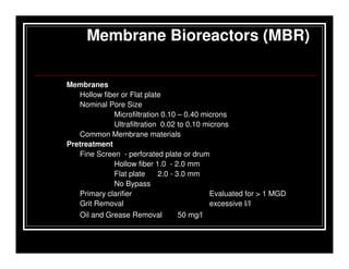 Membrane Bioreactors (MBR)

Membranes
   Hollow fiber or Flat plate
   Nominal Pore Size
             Microfiltration 0.10 – 0.40 microns
             Ultrafiltration 0.02 to 0.10 microns
   Common Membrane materials
Pretreatment
   Fine Screen - perforated plate or drum
             Hollow fiber 1.0 - 2.0 mm
             Flat plate     2.0 - 3.0 mm
             No Bypass
   Primary clarifier                       Evaluated for > 1 MGD
   Grit Removal                             excessive I/I
   Oil and Grease Removal       50 mg/l
 