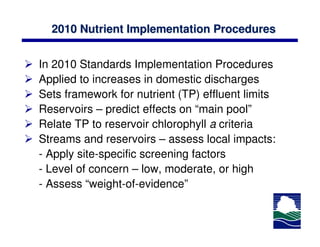 2010 Nutrient Implementation Procedures


In 2010 Standards Implementation Procedures
Applied to increases in domestic discharges
Sets framework for nutrient (TP) effluent limits
Reservoirs – predict effects on “main pool”
Relate TP to reservoir chlorophyll a criteria
Streams and reservoirs – assess local impacts:
- Apply site-specific screening factors
- Level of concern – low, moderate, or high
- Assess “weight-of-evidence”
 