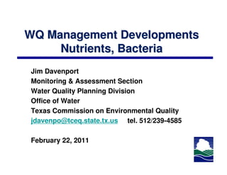WQ Management Developments
     Nutrients, Bacteria
Jim Davenport
Monitoring & Assessment Section
Water Quality Planning Division
Office of Water
Texas Commission on Environmental Quality
jdavenpo@tceq.state.tx.us tel. 512/239-4585

February 22, 2011
 