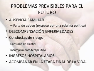 PROBLEMAS PREVISIBLES PARA EL
FUTURO
• AUSENCIA FAMILIAR
– Falta de apoyo (excepto por una sobrina política)
• DESCOMPENSACIÓN ENFERMEDADES
- Conductas de riesgo:
Consumo de alcohol
Incumplimiento terapeútico
• INGRESOS HOSPITALARIOS
• ACOMPAÑAR EN LA ETAPA FINAL DE LA VIDA
 