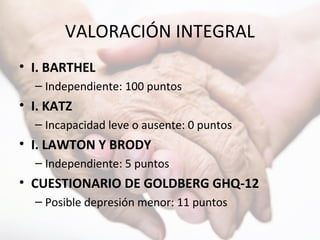 VALORACIÓN INTEGRAL
• I. BARTHEL
– Independiente: 100 puntos
• I. KATZ
– Incapacidad leve o ausente: 0 puntos
• I. LAWTON Y BRODY
– Independiente: 5 puntos
• CUESTIONARIO DE GOLDBERG GHQ-12
– Posible depresión menor: 11 puntos
 